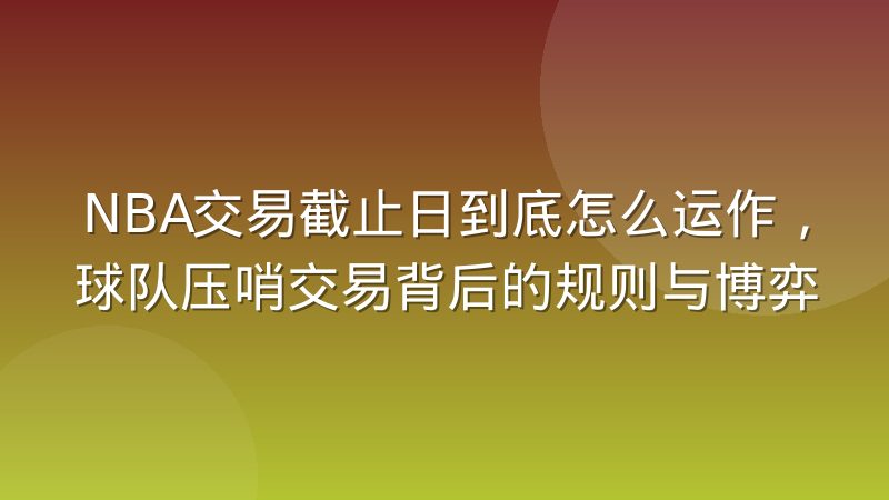 NBA交易截止日到底怎么运作，球队压哨交易背后的规则与博弈